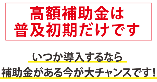 高額補助金は普及初期だけです。いつか導入するなら補助金がある今がチャンス